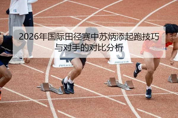2026年国际田径赛中苏炳添起跑技巧与对手的对比分析