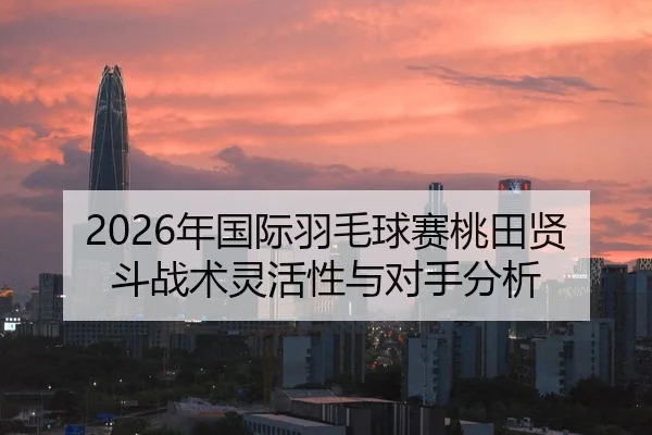 2026年国际羽毛球赛桃田贤斗战术灵活性与对手分析