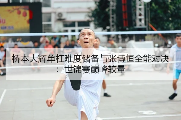 桥本大辉单杠难度储备与张博恒全能对决：世锦赛巅峰较量